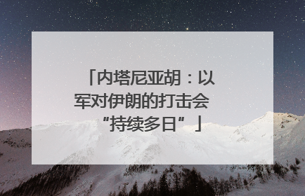 内塔尼亚胡：以军对伊朗的打击会“持续多日”