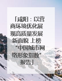 咸阳：以营商环境优化展现高质量发展新面貌 上榜“中国城市网络形象指数”报告