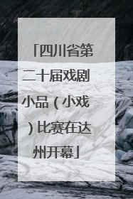 四川省第二十届戏剧小品（小戏）比赛在达州开幕