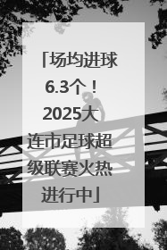 场均进球6.3个！2025大连市足球超级联赛火热进行中