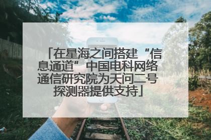 在星海之间搭建“信息通道”中国电科网络通信研究院为天问二号探测器提供支持