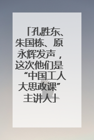 孔胜东、朱国栋、原永辉发声，这次他们是“中国工人大思政课”主讲人