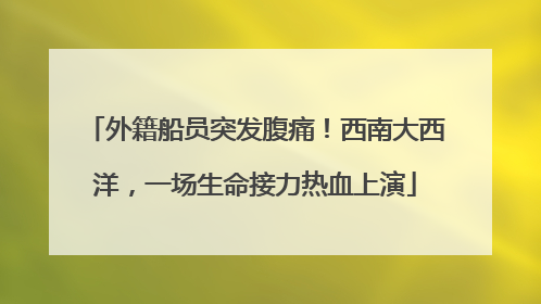外籍船员突发腹痛！西南大西洋，一场生命接力热血上演