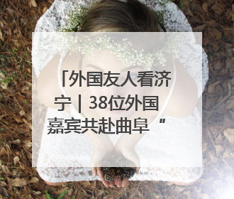 外国友人看济宁｜38位外国嘉宾共赴曲阜“文化之约”