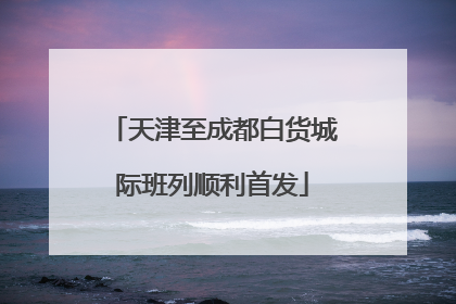 天津至成都白货城际班列顺利首发