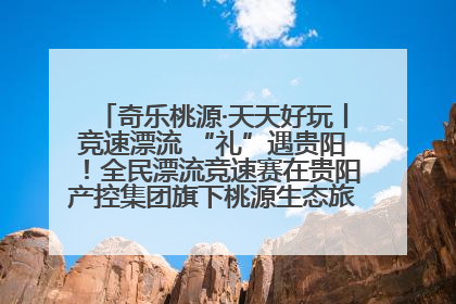 奇乐桃源·天天好玩丨竞速漂流 “礼”遇贵阳！全民漂流竞速赛在贵阳产控集团旗下桃源生态旅游度假区举行