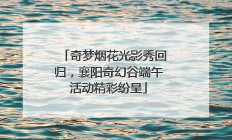 奇梦烟花光影秀回归，襄阳奇幻谷端午活动精彩纷呈