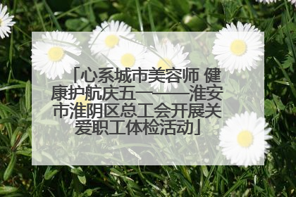 心系城市美容师 健康护航庆五一——淮安市淮阴区总工会开展关爱职工体检活动