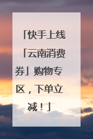快手上线「云南消费券」购物专区，下单立减！