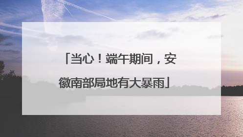 当心！端午期间，安徽南部局地有大暴雨
