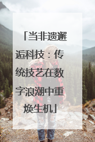 当非遗邂逅科技：传统技艺在数字浪潮中重焕生机