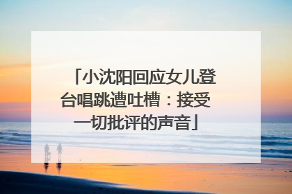 小沈阳回应女儿登台唱跳遭吐槽：接受一切批评的声音