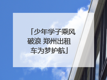 少年学子乘风破浪 郑州出租车为梦护航