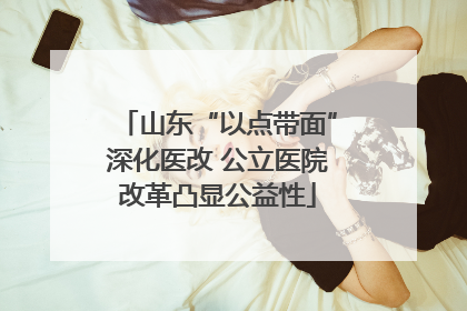 山东“以点带面”深化医改 公立医院改革凸显公益性