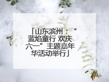 山东滨州：“蓝焰童行 欢庆六一”主题嘉年华活动举行
