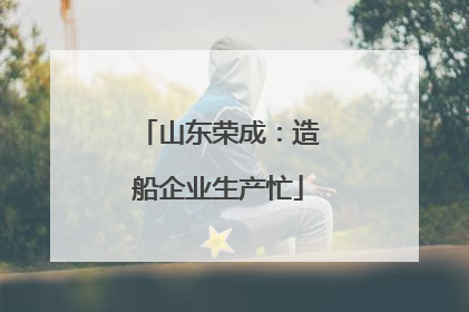 山东荣成：造船企业生产忙