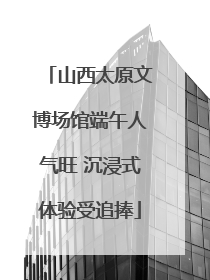 山西太原文博场馆端午人气旺 沉浸式体验受追捧