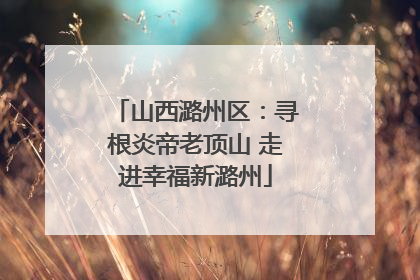 山西潞州区：寻根炎帝老顶山 走进幸福新潞州