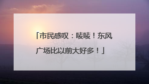 市民感叹：唛唛！东风广场比以前大好多！