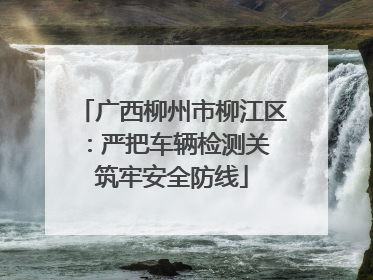 广西柳州市柳江区：严把车辆检测关 筑牢安全防线