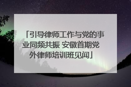 引导律师工作与党的事业同频共振 安徽首期党外律师培训班见闻