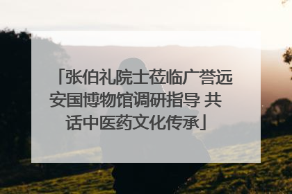 张伯礼院士莅临广誉远安国博物馆调研指导 共话中医药文化传承