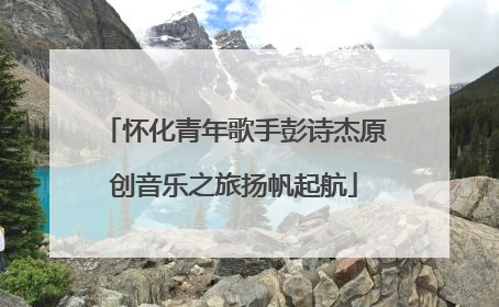 怀化青年歌手彭诗杰原创音乐之旅扬帆起航