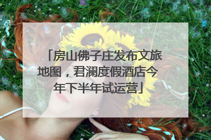 房山佛子庄发布文旅地图，君澜度假酒店今年下半年试运营