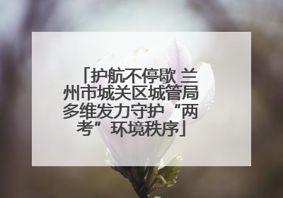 护航不停歇 兰州市城关区城管局多维发力守护“两考”环境秩序