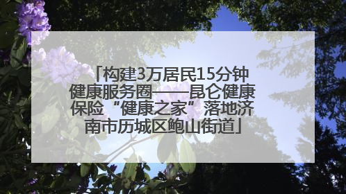 构建3万居民15分钟健康服务圈——昆仑健康保险“健康之家”落地济南市历城区鲍山街道