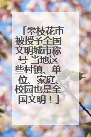 攀枝花市被授予全国文明城市称号 当地这些村镇、单位、家庭、校园也是全国文明！