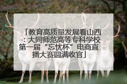 教育高质量发展看山西：大同师范高等专科学校第一届“忘忧杯”电商直播大赛圆满收官