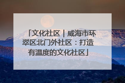 文化社区｜威海市环翠区北门外社区：打造有温度的文化社区