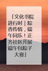 文化书院进行时｜粽香传情，端午同乐！正齐社区开展端午包粽子大赛