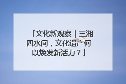 文化新观察｜三湘四水间，文化遗产何以焕发新活力？