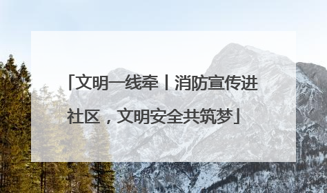 文明一线牵丨消防宣传进社区，文明安全共筑梦