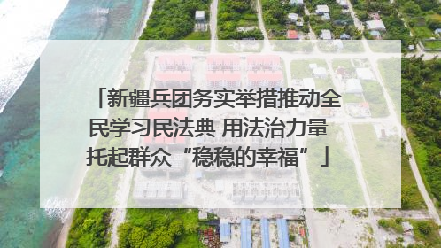 新疆兵团务实举措推动全民学习民法典 用法治力量托起群众“稳稳的幸福”