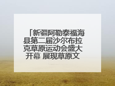 新疆阿勒泰福海县第二届沙尔布拉克草原运动会盛大开幕 展现草原文化魅力