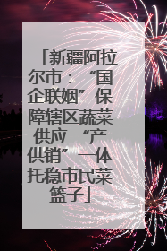 新疆阿拉尔市：“国企联姻”保障辖区蔬菜供应 “产供销”一体托稳市民菜篮子