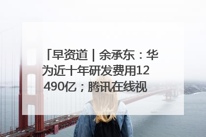 早资道｜余承东：华为近十年研发费用12490亿；腾讯在线视频重大组织调整