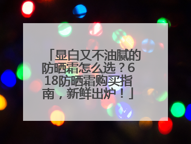 显白又不油腻的防晒霜怎么选？618防晒霜购买指南，新鲜出炉！