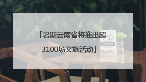暑期云南省将推出超3100场文旅活动