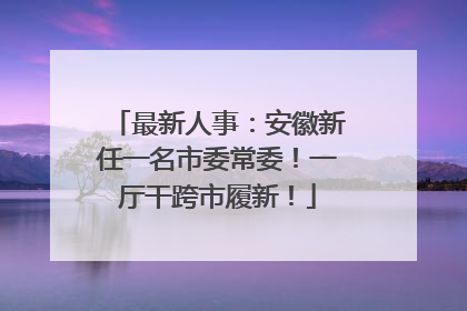 最新人事：安徽新任一名市委常委！一厅干跨市履新！