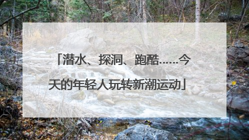 潜水、探洞、跑酷……今天的年轻人玩转新潮运动