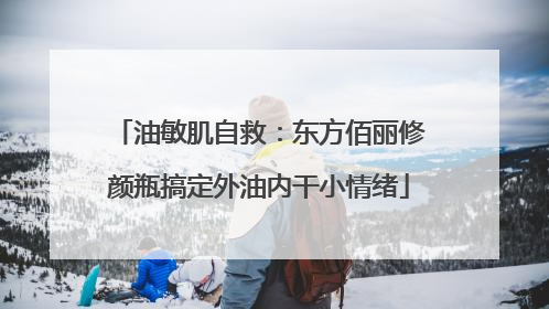 油敏肌自救：东方佰丽修颜瓶搞定外油内干小情绪