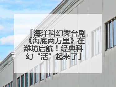 海洋科幻舞台剧《海底两万里》在潍坊启航！经典科幻“活”起来了