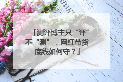 测评博主只“评”不“测”，网红带货底线如何守？
