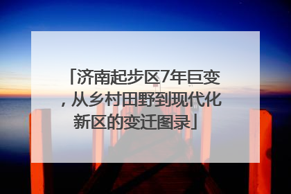 济南起步区7年巨变，从乡村田野到现代化新区的变迁图录