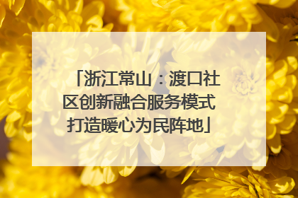 浙江常山：渡口社区创新融合服务模式打造暖心为民阵地