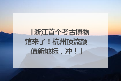 浙江首个考古博物馆来了！杭州顶流颜值新地标，冲！